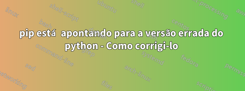 pip está apontando para a versão errada do python - Como corrigi-lo