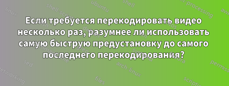 Если требуется перекодировать видео несколько раз, разумнее ли использовать самую быструю предустановку до самого последнего перекодирования?