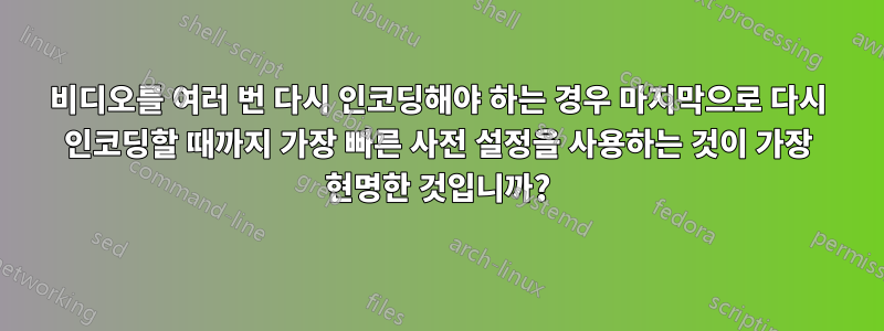 비디오를 여러 번 다시 인코딩해야 하는 경우 마지막으로 다시 인코딩할 때까지 가장 빠른 사전 설정을 사용하는 것이 가장 현명한 것입니까?