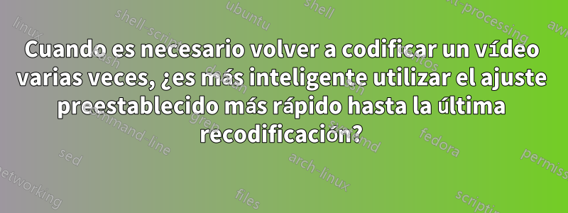 Cuando es necesario volver a codificar un vídeo varias veces, ¿es más inteligente utilizar el ajuste preestablecido más rápido hasta la última recodificación?