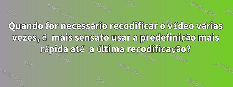 Quando for necessário recodificar o vídeo várias vezes, é mais sensato usar a predefinição mais rápida até a última recodificação?