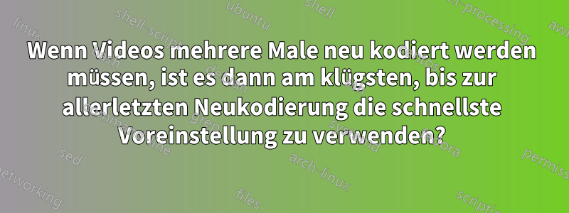 Wenn Videos mehrere Male neu kodiert werden müssen, ist es dann am klügsten, bis zur allerletzten Neukodierung die schnellste Voreinstellung zu verwenden?