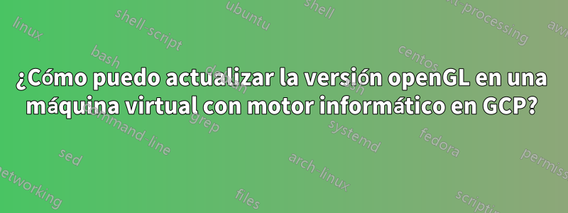 ¿Cómo puedo actualizar la versión openGL en una máquina virtual con motor informático en GCP?