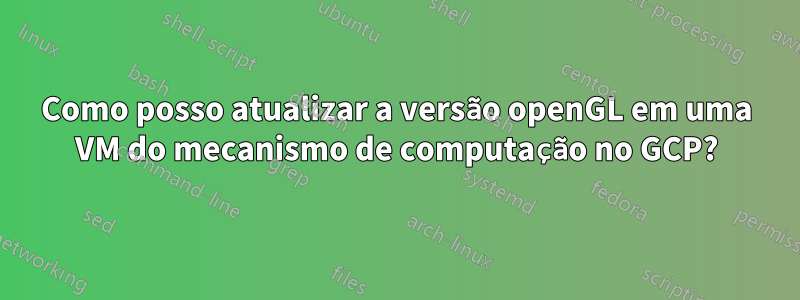 Como posso atualizar a versão openGL em uma VM do mecanismo de computação no GCP?