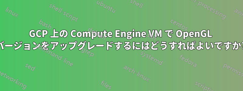 GCP 上の Compute Engine VM で OpenGL バージョンをアップグレードするにはどうすればよいですか?