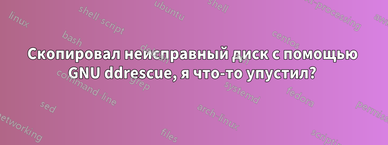 Скопировал неисправный диск с помощью GNU ddrescue, я что-то упустил?