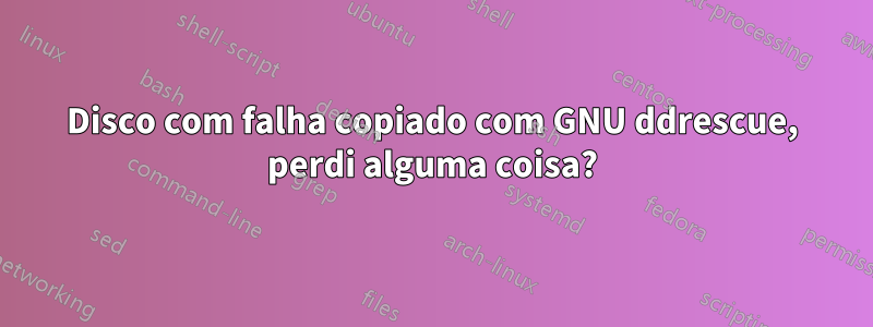 Disco com falha copiado com GNU ddrescue, perdi alguma coisa?