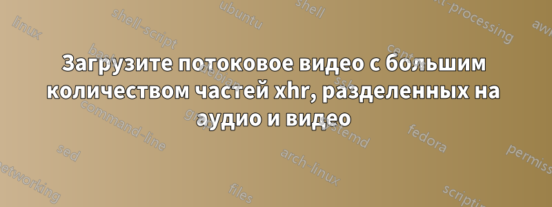 Загрузите потоковое видео с большим количеством частей xhr, разделенных на аудио и видео