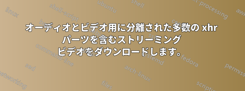 オーディオとビデオ用に分離された多数の xhr パーツを含むストリーミング ビデオをダウンロードします。