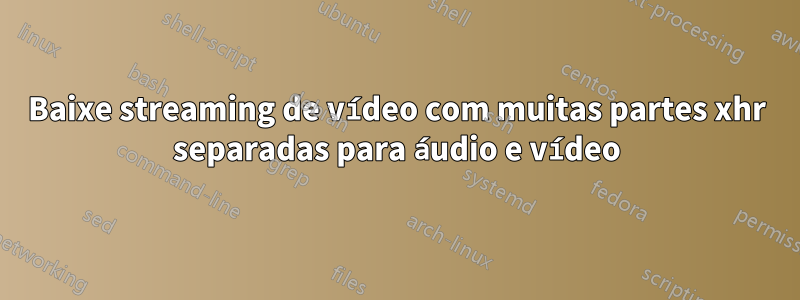 Baixe streaming de vídeo com muitas partes xhr separadas para áudio e vídeo