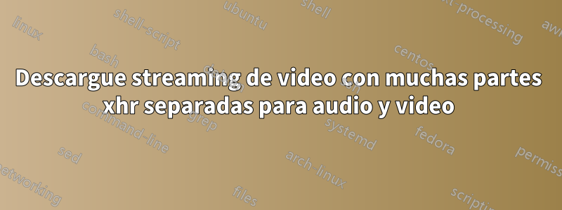 Descargue streaming de video con muchas partes xhr separadas para audio y video