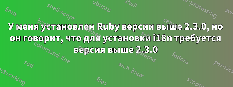 У меня установлен Ruby версии выше 2.3.0, но он говорит, что для установки i18n требуется версия выше 2.3.0