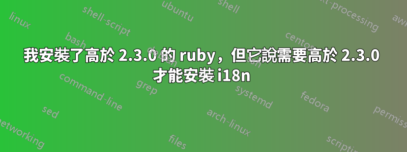 我安裝了高於 2.3.0 的 ruby​​，但它說需要高於 2.3.0 才能安裝 i18n