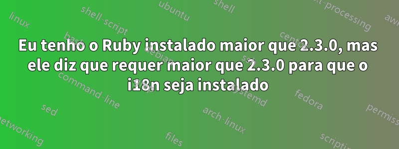 Eu tenho o Ruby instalado maior que 2.3.0, mas ele diz que requer maior que 2.3.0 para que o i18n seja instalado