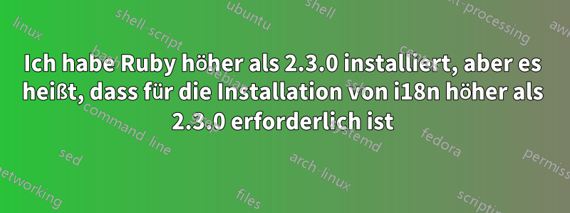 Ich habe Ruby höher als 2.3.0 installiert, aber es heißt, dass für die Installation von i18n höher als 2.3.0 erforderlich ist