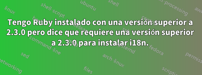 Tengo Ruby instalado con una versión superior a 2.3.0 pero dice que requiere una versión superior a 2.3.0 para instalar i18n.