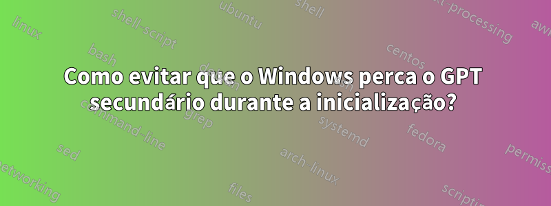 Como evitar que o Windows perca o GPT secundário durante a inicialização?