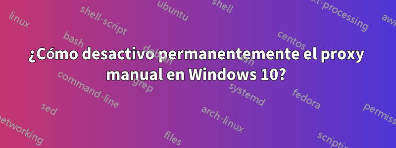 ¿Cómo desactivo permanentemente el proxy manual en Windows 10?