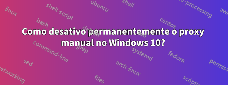 Como desativo permanentemente o proxy manual no Windows 10?