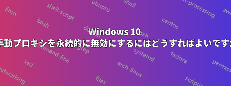 Windows 10 で手動プロキシを永続的に無効にするにはどうすればよいですか?