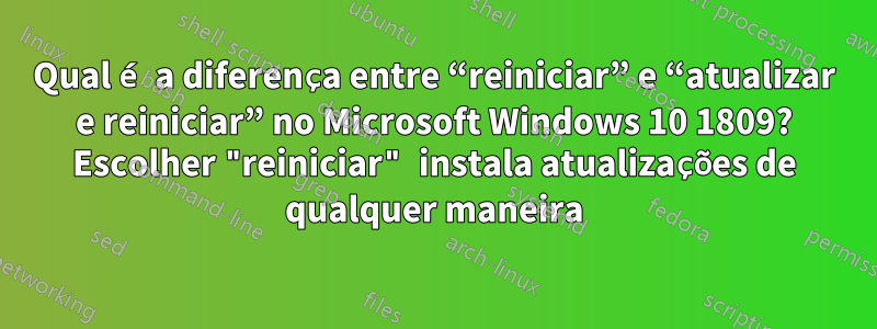 Qual é a diferença entre “reiniciar” e “atualizar e reiniciar” no Microsoft Windows 10 1809? Escolher "reiniciar" instala atualizações de qualquer maneira