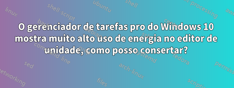 O gerenciador de tarefas pro do Windows 10 mostra muito alto uso de energia no editor de unidade, como posso consertar?