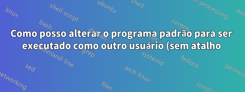 Como posso alterar o programa padrão para ser executado como outro usuário (sem atalho)?