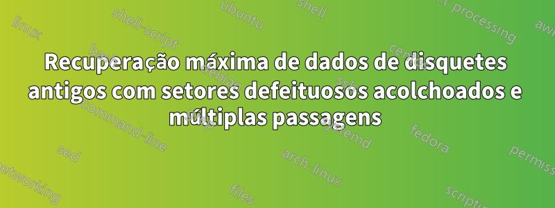 Recuperação máxima de dados de disquetes antigos com setores defeituosos acolchoados e múltiplas passagens