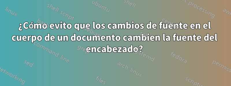 ¿Cómo evito que los cambios de fuente en el cuerpo de un documento cambien la fuente del encabezado?