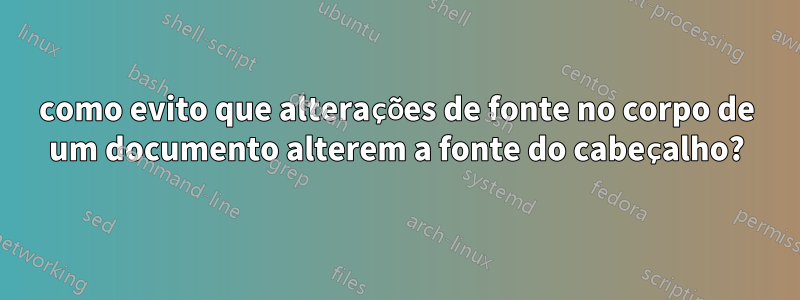 como evito que alterações de fonte no corpo de um documento alterem a fonte do cabeçalho?