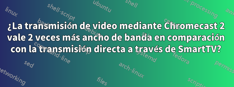 ¿La transmisión de video mediante Chromecast 2 vale 2 veces más ancho de banda en comparación con la transmisión directa a través de SmartTV?