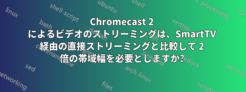 Chromecast 2 によるビデオのストリーミングは、SmartTV 経由の直接ストリーミングと比較して 2 倍の帯域幅を必要としますか?