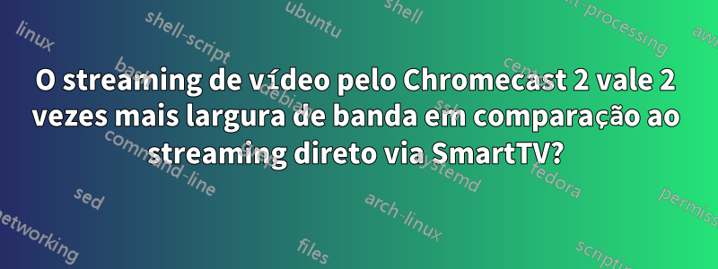 O streaming de vídeo pelo Chromecast 2 vale 2 vezes mais largura de banda em comparação ao streaming direto via SmartTV?