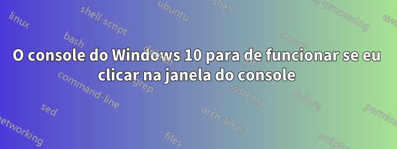 O console do Windows 10 para de funcionar se eu clicar na janela do console