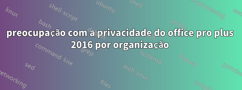 preocupação com a privacidade do office pro plus 2016 por organização