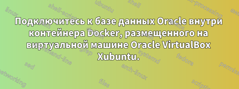 Подключитесь к базе данных Oracle внутри контейнера Docker, размещенного на виртуальной машине Oracle VirtualBox Xubuntu.