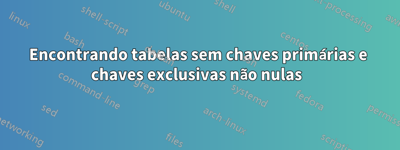 Encontrando tabelas sem chaves primárias e chaves exclusivas não nulas 