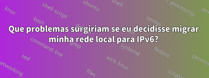 Que problemas surgiriam se eu decidisse migrar minha rede local para IPv6?