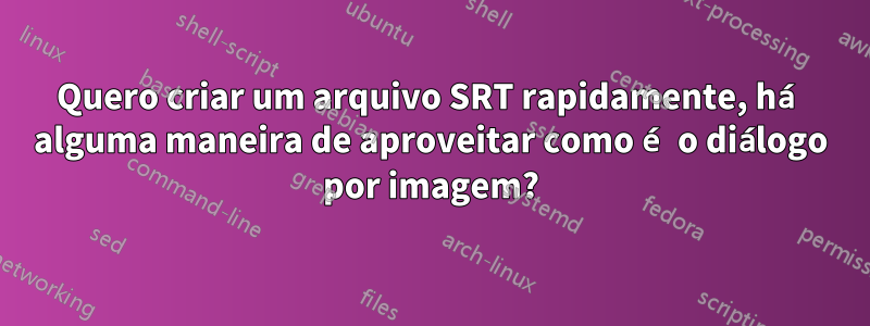 Quero criar um arquivo SRT rapidamente, há alguma maneira de aproveitar como é o diálogo por imagem?