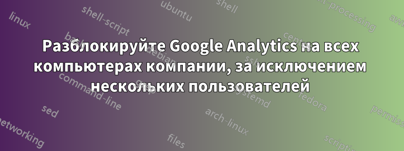 Разблокируйте Google Analytics на всех компьютерах компании, за исключением нескольких пользователей