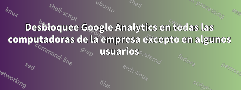 Desbloquee Google Analytics en todas las computadoras de la empresa excepto en algunos usuarios
