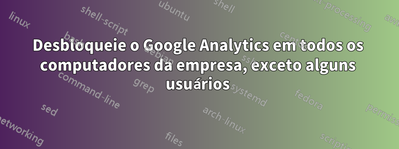 Desbloqueie o Google Analytics em todos os computadores da empresa, exceto alguns usuários