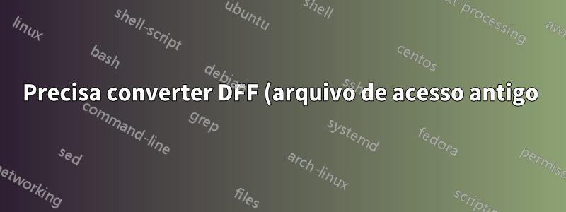 Precisa converter DFF (arquivo de acesso antigo) para SQL ou arquivo de acesso