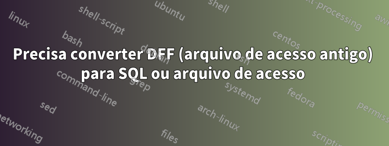 Precisa converter DFF (arquivo de acesso antigo) para SQL ou arquivo de acesso