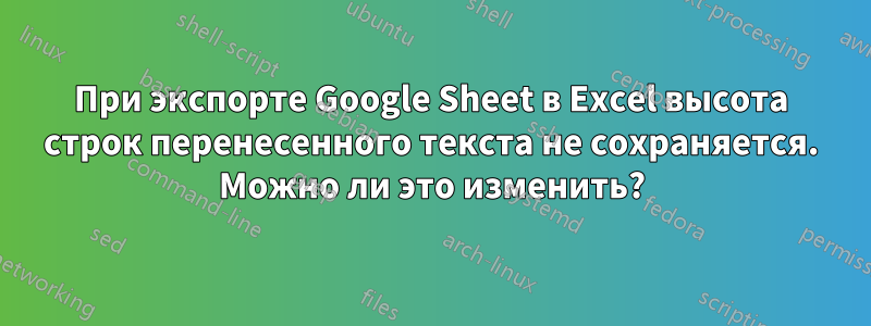 При экспорте Google Sheet в Excel высота строк перенесенного текста не сохраняется. Можно ли это изменить?