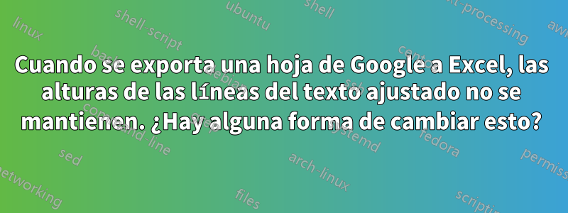 Cuando se exporta una hoja de Google a Excel, las alturas de las líneas del texto ajustado no se mantienen. ¿Hay alguna forma de cambiar esto?