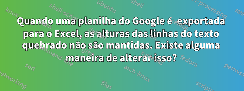 Quando uma planilha do Google é exportada para o Excel, as alturas das linhas do texto quebrado não são mantidas. Existe alguma maneira de alterar isso?