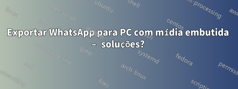 Exportar WhatsApp para PC com mídia embutida – soluções?