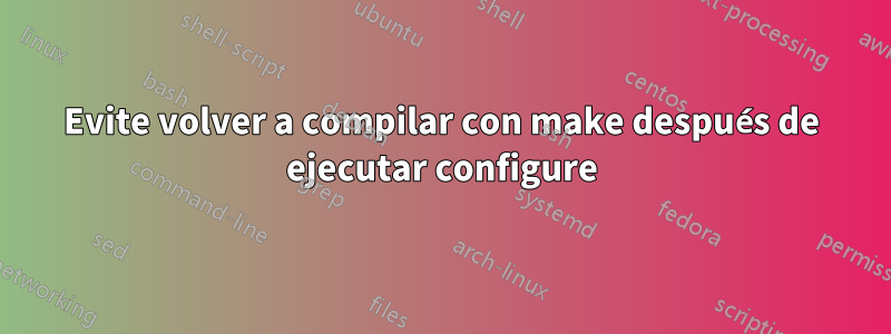 Evite volver a compilar con make después de ejecutar configure