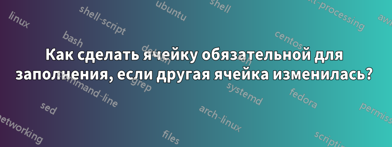 Как сделать ячейку обязательной для заполнения, если другая ячейка изменилась?